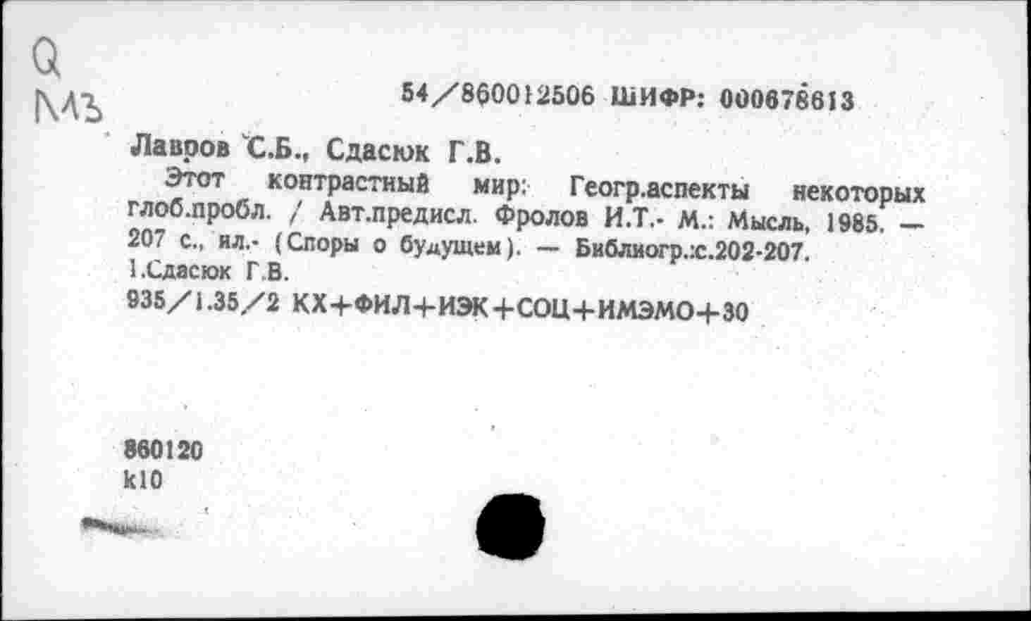 ﻿а мъ
54/860012506 ШИФР: 000678613
Лавров С.Б., Сдасюк Г.В.
Этот контрастный мир: Геогр.аспекты некоторых глоб.пробл. / Авт.предисл. Фролов И.Т.- М.: Мысль, 1985. — 207 с., ил.- (Споры о будущем). — Библиогр.:с.202-207.
1 .Сдаскж ГВ.
935/1.35/2 КХ+ФИЛ+ИЭК+СОЦ+ИМЭМО+ЗО
860120 кЮ